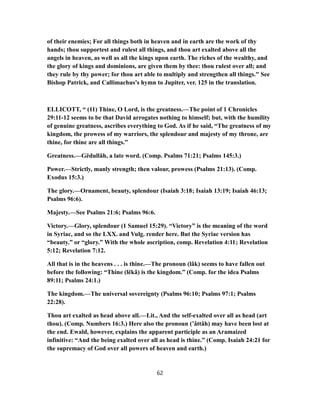 of their enemies; For all things both in heaven and in earth are the work of thy
hands; thou supportest and rulest all things, and thou art exalted above all the
angels in heaven, as well as all the kings upon earth. The riches of the wealthy, and
the glory of kings and dominions, are given them by thee: thou rulest over all; and
they rule by thy power; for thou art able to multiply and strengthen all things." See
Bishop Patrick, and Callimachus's hymn to Jupiter, ver. 125 in the translation.
ELLICOTT, “ (11) Thine, O Lord, is the greatness.—The point of 1 Chronicles
29:11-12 seems to be that David arrogates nothing to himself; but, with the humility
of genuine greatness, ascribes everything to God. As if he said, “The greatness of my
kingdom, the prowess of my warriors, the splendour and majesty of my throne, are
thine, for thine are all things.”
Greatness.—Gĕdullâh, a late word. (Comp. Psalms 71:21; Psalms 145:3.)
Power.—Strictly, manly strength; then valour, prowess (Psalms 21:13). (Comp.
Exodus 15:3.)
The glory.—Ornament, beauty, splendour (Isaiah 3:18; Isaiah 13:19; Isaiah 46:13;
Psalms 96:6).
Majesty.—See Psalms 21:6; Psalms 96:6.
Victory.—Glory, splendour (1 Samuel 15:29). “Victory” is the meaning of the word
in Syriac, and so the LXX. and Vulg. render here. But the Syriac version has
“beauty.” or “glory.” With the whole ascription, comp. Revelation 4:11; Revelation
5:12; Revelation 7:12.
All that is in the heavens . . . is thine.—The pronoun (lâk) seems to have fallen out
before the following: “Thine (lĕkâ) is the kingdom.” (Comp. for the idea Psalms
89:11; Psalms 24:1.)
The kingdom.—The universal sovereignty (Psalms 96:10; Psalms 97:1; Psalms
22:28).
Thou art exalted as head above all.—Lit., And the self-exalted over all as head (art
thou). (Comp. Numbers 16:3.) Here also the pronoun (’âttâh) may have been lost at
the end. Ewald, however, explains the apparent participle as an Aramaized
infinitive: “And the being exalted over all as head is thine.” (Comp. Isaiah 24:21 for
the supremacy of God over all powers of heaven and earth.)
62
 