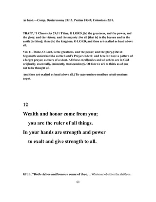 As head.—Comp. Deuteronomy 28:13; Psalms 18:43; Colossians 2:10.
TRAPP, “1 Chronicles 29:11 Thine, O LORD, [is] the greatness, and the power, and
the glory, and the victory, and the majesty: for all [that is] in the heaven and in the
earth [is thine]; thine [is] the kingdom, O LORD, and thou art exalted as head above
all.
Ver. 11. Thine, O Lord, is the greatness, and the power, and the glory.] David
beginneth somewhat like as the Lord’s Prayer endeth: and here we have a pattern of
a larger prayer, as there of a short. All these excellencies and all others are in God
originally, essentially, eminently, transcendently. Of him we are to think as of one
not to be thought of.
And thou art exalted as head above all.] Tu superemines omnibus veluti omnium
caput.
12
Wealth and honor come from you;
you are the ruler of all things.
In your hands are strength and power
to exalt and give strength to all.
GILL, "Both riches and honour come of thee,.... Whatever of either the children
63
 
