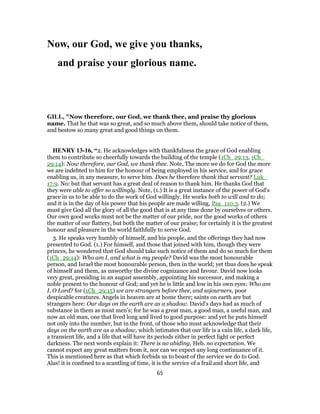 Now, our God, we give you thanks,
and praise your glorious name.
GILL, "Now therefore, our God, we thank thee, and praise thy glorious
name. That he that was so great, and so much above them, should take notice of them,
and bestow so many great and good things on them.
HENRY 13-16, “2. He acknowledges with thankfulness the grace of God enabling
them to contribute so cheerfully towards the building of the temple (1Ch_29:13, 1Ch_
29:14): Now therefore, our God, we thank thee. Note, The more we do for God the more
we are indebted to him for the honour of being employed in his service, and for grace
enabling us, in any measure, to serve him. Does he therefore thank that servant? Luk_
17:9. No: but that servant has a great deal of reason to thank him. He thanks God that
they were able to offer so willingly. Note, (1.) It is a great instance of the power of God's
grace in us to be able to do the work of God willingly. He works both to will and to do;
and it is in the day of his power that his people are made willing, Psa_110:3. (2.) We
must give God all the glory of all the good that is at any time done by ourselves or others.
Our own good works must not be the matter of our pride, nor the good works of others
the matter of our flattery, but both the matter of our praise; for certainly it is the greatest
honour and pleasure in the world faithfully to serve God.
3. He speaks very humbly of himself, and his people, and the offerings they had now
presented to God. (1.) For himself, and those that joined with him, though they were
princes, he wondered that God should take such notice of them and do so much for them
(1Ch_29:14): Who am I, and what is my people? David was the most honourable
person, and Israel the most honourable person, then in the world; yet thus does he speak
of himself and them, as unworthy the divine cognizance and favour. David now looks
very great, presiding in an august assembly, appointing his successor, and making a
noble present to the honour of God; and yet he is little and low in his own eyes: Who am
I, O Lord? for (1Ch_29:15) we are strangers before thee, and sojourners, poor
despicable creatures. Angels in heaven are at home there; saints on earth are but
strangers here: Our days on the earth are as a shadow. David's days had as much of
substance in them as most men's; for he was a great man, a good man, a useful man, and
now an old man, one that lived long and lived to good purpose: and yet he puts himself
not only into the number, but in the front, of those who must acknowledge that their
days on the earth are as a shadow, which intimates that our life is a vain life, a dark life,
a transient life, and a life that will have its periods either in perfect light or perfect
darkness. The next words explain it: There is no abiding, Heb. no expectation. We
cannot expect any great matters from it, nor can we expect any long continuance of it.
This is mentioned here as that which forbids us to boast of the service we do to God.
Alas! it is confined to a scantling of time, it is the service of a frail and short life, and
65
 
