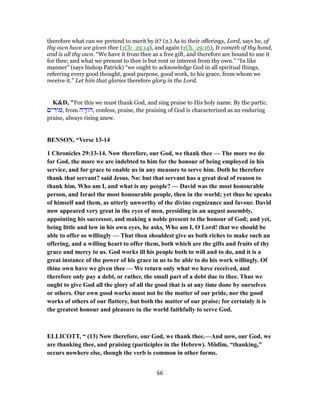 therefore what can we pretend to merit by it? (2.) As to their offerings, Lord, says he, of
thy own have we given thee (1Ch_29:14), and again (1Ch_29:16), It cometh of thy hand,
and is all thy own. “We have it from thee as a free gift, and therefore are bound to use it
for thee; and what we present to thee is but rent or interest from thy own.” “In like
manner” (says bishop Patrick) “we ought to acknowledge God in all spiritual things,
referring every good thought, good purpose, good work, to his grace, from whom we
receive it.” Let him that glories therefore glory in the Lord.
K&D, "For this we must thank God, and sing praise to His holy name. By the partic.
‫ים‬ ִ‫ד‬ ‫,מ‬ from ‫ה‬ ָ‫ד‬ ‫,ה‬ confess, praise, the praising of God is characterized as an enduring
praise, always rising anew.
BENSON, “Verse 13-14
1 Chronicles 29:13-14. Now therefore, our God, we thank thee — The more we do
for God, the more we are indebted to him for the honour of being employed in his
service, and for grace to enable us in any measure to serve him. Doth he therefore
thank that servant? said Jesus. No: but that servant has a great deal of reason to
thank him. Who am I, and what is my people? — David was the most honourable
person, and Israel the most honourable people, then in the world; yet thus he speaks
of himself and them, as utterly unworthy of the divine cognizance and favour. David
now appeared very great in the eyes of men, presiding in an august assembly,
appointing his successor, and making a noble present to the honour of God; and yet,
being little and low in his own eyes, he asks, Who am I, O Lord! that we should be
able to offer so willingly — That thou shouldest give us both riches to make such an
offering, and a willing heart to offer them, both which are the gifts and fruits of thy
grace and mercy to us. God works ill his people both to will and to do, and it is a
great instance of the power of his grace in us to be able to do his work willingly. Of
thine own have we given thee — We return only what we have received, and
therefore only pay a debt, or rather, the small part of a debt due to thee. Thus we
ought to give God all the glory of all the good that is at any time done by ourselves
or others. Our own good works must not be the matter of our pride, nor the good
works of others of our flattery, but both the matter of our praise; for certainly it is
the greatest honour and pleasure in the world faithfully to serve God.
ELLICOTT, “ (13) Now therefore, our God, we thank thee.—And now, our God, we
are thanking thee, and praising (participles in the Hebrew). Môdîm, “thanking,”
occurs nowhere else, though the verb is common in other forms.
66
 