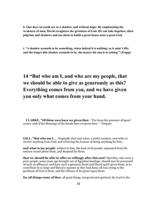 b. Our days on earth are as a shadow, and without hope: By emphasizing the
weakness of man, David recognizes the greatness of God. He can take hopeless, alien
pilgrims and shadows and use them to build a great house unto a great God.
i. “A shadow seemeth to be something, when indeed it is nothing; so is man’s life:
and the longer this shadow seemeth to be, the nearer the sun is to setting.” (Trapp)
14 “But who am I, and who are my people, that
we should be able to give as generously as this?
Everything comes from you, and we have given
you only what comes from your hand.
CLARKE, "Of thine own have we given thee - “For from thy presence all good
comes, and of the blessings of thy hands have we given thee.” - Targum.
GILL, "But who am I,.... Originally dust and ashes, a sinful creature, unworthy to
receive anything from God, and of having the honour of doing anything for him:
and what is my people: subject to him, the least of all people, separated from the
nations round about them, and despised by them:
that we should be able to offer so willingly after this sort? that they, who were a
poor people, some years ago brought out of Egyptian bondage, should now be possessed
of such an affluence, and have such a generous heart and liberal spirit given them, as to
contribute in so large and liberal a manner as they had done; all was owing to the
goodness of God to them, and the efficacy of his grace upon them:
for all things come of thee; all good things, temporal and spiritual; the Lord is the
68
 