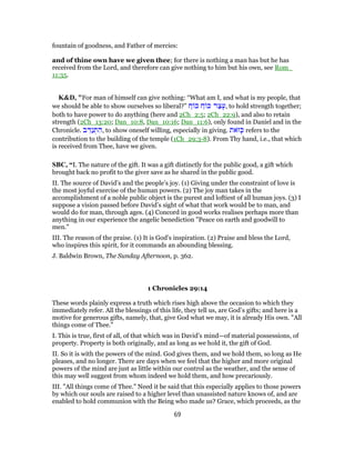 fountain of goodness, and Father of mercies:
and of thine own have we given thee; for there is nothing a man has but he has
received from the Lord, and therefore can give nothing to him but his own, see Rom_
11:35.
K&D, "For man of himself can give nothing: “What am I, and what is my people, that
we should be able to show ourselves so liberal?” ַ‫ח‬ ‫כּ‬ ַ‫ח‬ ‫כּ‬ ‫ר‬ַ‫צ‬ָ‫,ע‬ to hold strength together;
both to have power to do anything (here and 2Ch_2:5; 2Ch_22:9), and also to retain
strength (2Ch_13:20; Dan_10:8, Dan_10:16; Dan_11:6), only found in Daniel and in the
Chronicle. ‫ב‬ ֵ‫ַדּ‬‫נ‬ ְ‫ת‬ ִ‫,ה‬ to show oneself willing, especially in giving. ‫ֹאת‬‫ז‬ָ‫כּ‬ refers to the
contribution to the building of the temple (1Ch_29:3-8). From Thy hand, i.e., that which
is received from Thee, have we given.
SBC, “I. The nature of the gift. It was a gift distinctly for the public good, a gift which
brought back no profit to the giver save as he shared in the public good.
II. The source of David’s and the people’s joy. (1) Giving under the constraint of love is
the most joyful exercise of the human powers. (2) The joy man takes in the
accomplishment of a noble public object is the purest and loftiest of all human joys. (3) I
suppose a vision passed before David’s sight of what that work would be to man, and
would do for man, through ages. (4) Concord in good works realises perhaps more than
anything in our experience the angelic benediction "Peace on earth and goodwill to
men."
III. The reason of the praise. (1) It is God’s inspiration. (2) Praise and bless the Lord,
who inspires this spirit, for it commands an abounding blessing.
J. Baldwin Brown, The Sunday Afternoon, p. 362.
1 Chronicles 29:14
These words plainly express a truth which rises high above the occasion to which they
immediately refer. All the blessings of this life, they tell us, are God’s gifts; and here is a
motive for generous gifts, namely, that, give God what we may, it is already His own. "All
things come of Thee."
I. This is true, first of all, of that which was in David’s mind—of material possessions, of
property. Property is both originally, and as long as we hold it, the gift of God.
II. So it is with the powers of the mind. God gives them, and we hold them, so long as He
pleases, and no longer. There are days when we feel that the higher and more original
powers of the mind are just as little within our control as the weather, and the sense of
this may well suggest from whom indeed we hold them, and how precariously.
III. "All things come of Thee." Need it be said that this especially applies to those powers
by which our souls are raised to a higher level than unassisted nature knows of, and are
enabled to hold communion with the Being who made us? Grace, which proceeds, as the
69
 