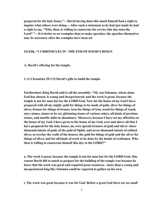 prepared for the holy house."—David having done this much himself had a right to
inquire what others were doing.—After such a statement as he had just made he had
a right to say, "Who, then, is willing to consecrate his service this day unto the
Lord? "—It is better to set examples than to make speeches; the speeches themselves
may be necessary after the examples have been set.
GUZIK, “1 CHRONICLES 29 - THE END OF DAVID’S REIGN
A. David’s offering for the temple.
1. (1 Chronicles 29:1-5) David’s gifts to build the temple.
Furthermore King David said to all the assembly: “My son Solomon, whom alone
God has chosen, is young and inexperienced; and the work is great, because the
temple is not for man but for the LORD God. Now for the house of my God I have
prepared with all my might: gold for things to be made of gold, silver for things of
silver, bronze for things of bronze, iron for things of iron, wood for things of wood,
onyx stones, stones to be set, glistening stones of various colors, all kinds of precious
stones, and marble slabs in abundance. Moreover, because I have set my affection on
the house of my God, I have given to the house of my God, over and above all that I
have prepared for the holy house, my own special treasure of gold and silver: three
thousand talents of gold, of the gold of Ophir, and seven thousand talents of refined
silver, to overlay the walls of the houses; the gold for things of gold and the silver for
things of silver, and for all kinds of work to be done by the hands of craftsmen. Who
then is willing to consecrate himself this day to the LORD?”
a. The work is great, because the temple is not for man but for the LORD God: One
reason David did so much to prepare for the building of the temple was because he
knew that the work was great and required great resources - more than a young and
inexperienced king like Solomon could be expected to gather on his own.
i. The work was great because it was for God. Before a great God there are no small
7
 