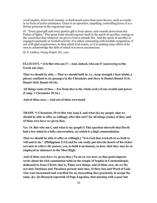 word implies, from God’s bounty, is itself much more than mere favour, such as results
in no form of active assistance. Grace is an operative, impelling, controlling force; it is a
Divine presence in the regenerate man.
IV. "Every good gift and every perfect gift is from above, and cometh down from the
Father of lights." This great truth should express itself in the spirit of sacrifice, resting on
the conviction that whatever we give to God is already His. And the spirit of sacrifice is
engaged constantly in twofold activity: it is either consenting with humble resignation, if
not with glad acquiescence, to that which God exacts, or it is making some effort of its
own to acknowledge the debt of which it is never unconscious.
H. P. Liddon, Penny Pulpit, No. 1101.
ELLICOTT, “ (14) But who am I?—And, indeed, who am I? (answering to the
Greek καὶ γάρ).
That we should be able.—That we should hold in: i.e., keep strength (‘âçar kôah), a
phrase confined to six passages in the Chronicles and three in Daniel (Daniel 11:6;
Daniel 10:8; Daniel 10:16).
All things come of thee.—For from thee is the whole (scil.) of our wealth and power.
(Comp. 1 Chronicles 29:16.)
And of thine own.—And out of thine own hand.
TRAPP, “1 Chronicles 29:14 But who [am] I, and what [is] my people, that we
should be able to offer so willingly after this sort? for all things [come] of thee, and
of thine own have we given thee.
Ver. 14. But who am I, and what is my people?] This question showeth that David
had a low mind in a lofty conversation, (a) which is a high commendation.
That we should be able to offer so willingly.] "It is God that worketh in us both to
will and to do," [Philippians 2:13] and he can easily put into the hearts of his richer
servants to relieve the poorer; yea, to hold it an honour, as here, that they may be so
employed as almoners to the Most High.
And of thine own have we given thee.] Tα σα εκ των σων, as that good emperor
wrote about his rich communion table in the temple of Sophia in Constantinople,
dedicated to Jesus Christ; that is, Thine own things, and of thine own, do we thy
servants Justinian and Theodora present unto thee, O thou Son and Word of God,
who wast incarnated and crucified for us, beseeching thee graciously to accept the
same, &c. (b) Bernard reporteth of Pope Eugenius, that meeting with a poor but
70
 