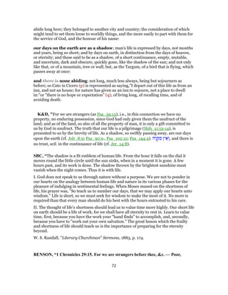abide long here; they belonged to another city and country; the consideration of which
might tend to set them loose to worldly things, and the more easily to part with them for
the service of God, and the honour of his name:
our days on the earth are as a shadow; man's life is expressed by days, not months
and years, being so short; and by days on earth, in distinction from the days of heaven,
or eternity; and these said to be as a shadow, of a short continuance, empty, mutable,
and uncertain, dark and obscure, quickly gone, like the shadow of the sun; and not only
like that, or of a mountain, tree or wall; but, as the Targum, of a bird that is flying, which
passes away at once:
and there is none abiding; not long, much less always, being but sojourners as
before; so Cato in Cicero (p) is represented as saying,"I depart out of this life as from an
inn, and not an house; for nature has given us an inn to sojourn, not a place to dwell
in:''or "there is no hope or expectation" (q); of living long, of recalling time, and of
avoiding death.
K&D, "For we are strangers (as Psa_39:13), i.e., in this connection we have no
property, no enduring possession, since God had only given them the usufruct of the
land; and as of the land, so also of all the property of man, it is only a gift committed to
us by God in usufruct. The truth that our life is a pilgrimage (Heb_11:12-14), is
presented to us by the brevity of life. As a shadow, so swiftly passing away, are our days
upon the earth (cf. Job_8:9; Psa_90:9., Psa_102:12; Psa_144:4). ‫ֶה‬‫ו‬ ְ‫ק‬ ִ‫מ‬ ‫ין‬ ֵ‫א‬ ְ‫,ו‬ and there is
no trust, scil. in the continuance of life (cf. Jer_14:8).
SBC, “The shadow is a fit emblem of human life. From the hour it falls on the dial it
moves round the little circle until the sun sinks, when in a moment it is gone. A few
hours past, and its work is done. The shadow thrown by the brightest sunshine must
vanish when the night comes. Thus it is with life.
I. God does not speak to us through nature without a purpose. We are not to ponder in
our hearts on the analogy between human life and nature in its various phases for the
pleasure of indulging in sentimental feelings. When Moses mused on the shortness of
life, his prayer was, "So teach us to number our days, that we may apply our hearts unto
wisdom." Life is short, so we must seek for wisdom to make the most of it. No more is
required than that every man should do his best with the hours entrusted to his care.
II. The thought of life’s shortness should lead us to value time more highly. Our short life
on earth should be a life of work, for we shall have all eternity to rest in. Learn to value
time, first, because you have the work your "hand finds" to accomplish, and, secondly,
because you have to "work out your own salvation." The great lesson which the frailty
and shortness of life should teach us is the importance of preparing for the eternity
beyond.
W. S. Randall, "Literary Churchman" Sermons, 1883, p. 174.
BENSON, “1 Chronicles 29:15. For we are strangers before thee, &c. — Poor,
72
 