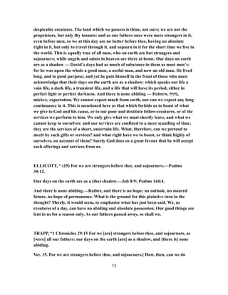 despicable creatures. The land which we possess is thine, not ours; we are not the
proprietors, but only thy tenants: and as our fathers once were mere strangers in it,
even before men, so we at this day are no better before thee, having no absolute
right in it, but only to travel through it, and sojourn in it for the short time we live in
the world. This is equally true of all men, who on earth are but strangers and
sojourners; while angels and saints in heaven are there at home. Our days on earth
are as a shadow — David’s days had as much of substance in them as most men’s:
for he was upon the whole a good man, a useful man, and now an old man. He lived
long, and to good purpose; and yet he puts himself in the front of those who must
acknowledge that their days on the earth are as a shadow: which speaks our life a
vain life, a dark life, a transient life, and a life that will have its period, either in
perfect light or perfect darkness. And there is none abiding — Hebrew, ‫,מקוה‬
mickve, expectation. We cannot expect much from earth, nor can we expect any long
continuance in it. This is mentioned here as that which forbids us to boast of what
we give to God and his cause, or to our poor and destitute fellow-creatures, or of the
services we perform to him. We only give what we must shortly leave, and what we
cannot keep to ourselves: and our services are confined to a mere scantling of time:
they are the services of a short, uncertain life. What, therefore, can we pretend to
merit by such gifts or services? and what right have we to boast, or think highly of
ourselves, on account of them? Surely God does us a great favour that he will accept
such offerings and services from us.
ELLICOTT, “ (15) For we are strangers before thee, and sojourners.—Psalms
39:12.
Our days on the earth are as a (the) shadow.—Job 8:9; Psalms 144:4.
And there is none abiding.—Rather, and there is no hope; no outlook, no assured
future, no hope of permanence. What is the ground for this plaintive turn in the
thought? Merely, it would seem, to emphasise what has just been said. We, as
creatures of a day, can have no abiding and absolute possession. Our good things are
lent to us for a season only. As our fathers passed away, so shall we.
TRAPP, “1 Chronicles 29:15 For we [are] strangers before thee, and sojourners, as
[were] all our fathers: our days on the earth [are] as a shadow, and [there is] none
abiding.
Ver. 15. For we are strangers before thee, and sojourners.] How, then, can we do
73
 