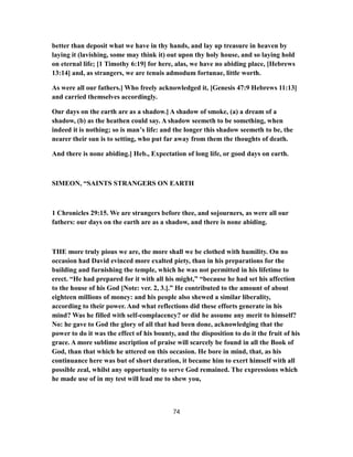 better than deposit what we have in thy hands, and lay up treasure in heaven by
laying it (lavishing, some may think it) out upon thy holy house, and so laying hold
on eternal life; [1 Timothy 6:19] for here, alas, we have no abiding place, [Hebrews
13:14] and, as strangers, we are tenuis admodum fortunae, little worth.
As were all our fathers.] Who freely acknowledged it, [Genesis 47:9 Hebrews 11:13]
and carried themselves accordingly.
Our days on the earth are as a shadow.] A shadow of smoke, (a) a dream of a
shadow, (b) as the heathen could say. A shadow seemeth to be something, when
indeed it is nothing; so is man’s life: and the longer this shadow seemeth to be, the
nearer their sun is to setting, who put far away from them the thoughts of death.
And there is none abiding.] Heb., Expectation of long life, or good days on earth.
SIMEON, “SAINTS STRANGERS ON EARTH
1 Chronicles 29:15. We are strangers before thee, and sojourners, as were all our
fathers: our days on the earth are as a shadow, and there is none abiding.
THE more truly pious we are, the more shall we be clothed with humility. On no
occasion had David evinced more exalted piety, than in his preparations for the
building and furnishing the temple, which he was not permitted in his lifetime to
erect. “He had prepared for it with all his might,” “because he had set his affection
to the house of his God [Note: ver. 2, 3.].” He contributed to the amount of about
eighteen millions of money: and his people also shewed a similar liberality,
according to their power. And what reflections did these efforts generate in his
mind? Was he filled with self-complacency? or did he assume any merit to himself?
No: he gave to God the glory of all that had been done, acknowledging that the
power to do it was the effect of his bounty, and the disposition to do it the fruit of his
grace. A more sublime ascription of praise will scarcely be found in all the Book of
God, than that which he uttered on this occasion. He bore in mind, that, as his
continuance here was but of short duration, it became him to exert himself with all
possible zeal, whilst any opportunity to serve God remained. The expressions which
he made use of in my test will lead me to shew you,
74
 
