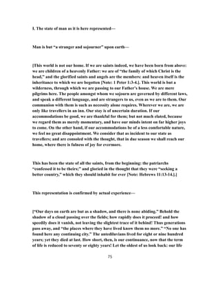 I. The state of man as it is here represented—
Man is but “a stranger and sojourner” upon earth—
[This world is not our home. If we are saints indeed, we have been born from above:
we are children of a heavenly Father: we are of “the family of which Christ is the
head,” and the glorified saints and angels are the members: and heaven itself is the
inheritance to which we are begotten [Note: 1 Peter 1:3-4.]. This world is but a
wilderness, through which we are passing to our Father’s house. We are mere
pilgrims here. The people amongst whom we sojourn are governed by different laws,
and speak a different language, and are strangers to us, even as we are to them. Our
communion with them is such as necessity alone requires. Wherever we are, we are
only like travellers in an inn. Our stay is of uncertain duration. If our
accommodations be good, we are thankful for them; but not much elated, because
we regard them as merely momentary, and have our minds intent on far higher joys
to come. On the other hand, if our accommodations be of a less comfortable nature,
we feel no great disappointment. We consider that as incident to our state as
travellers; and are consoled with the thought, that in due season we shall reach our
home, where there is fulness of joy for evermore.
This has been the state of all the saints, from the beginning: the patriarchs
“confessed it to be theirs;” and gloried in the thought that they were “seeking a
better country,” which they should inhabit for ever [Note: Hebrews 11:13-14.].]
This representation is confirmed by actual experience—
[“Our days on earth are but as a shadow, and there is none abiding.” Behold the
shadow of a cloud passing over the fields; how rapidly does it proceed! and how
speedily does it vanish, not leaving the slightest trace of it behind! Thus generations
pass away, and “the places where they have lived know them no more.” “No one has
found here any continuing city.” The antediluvians lived for eight or nine hundred
years; yet they died at last. How short, then, is our continuance, now that the term
of life is reduced to seventy or eighty years! Let the oldest of us look back: our life
75
 