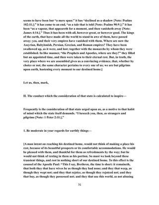 seems to have been but “a mere span:” it has “declined as a shadow [Note: Psalms
102:11.];” it has come to an end, “as a tale that is told [Note: Psalms 90:9.];” it has
been “as a vapour, that appeareth for a moment, and then vanisheth away [Note:
James 4:14.].” Thus it has been with all, however great, or however good. The kings
of the earth, that have made all the world to stand in awe of them, have passed
away; yea, and their very empires have vanished with them. Where are now the
Assyrian, Babylonish, Persian, Grecian, and Roman empires? They have been
swallowed up, as it were, and lost; together with the monarchs by whom they were
established. In like manner, “the Prophets and Apostles, where are they?” they filled
but an appointed time, and then were taken to their eternal rest. But, in truth, the
very place where we are assembled gives us a convincing evidence, that, whether by
choice or not, the same character pertains to every one of us; we are but pilgrims
upon earth, hastening every moment to our destined home.]
Let us, then, mark,
II. The conduct which the consideration of that state is calculated to inspire—
Frequently is the consideration of that state urged upon us, as a motive to that habit
of mind which the state itself demands. “I beseech you, then, as strangers and
pilgrims [Note: 1 Peter 2:11.],”
1. Be moderate in your regards for earthly things—
[A man intent on reaching his destined home, would not think of making a place his
rest, because of its beautiful prospects or its comfortable accommodations. He would
be pleased with them, and thankful for them as refreshments by the way; but he
would not think of resting in them as his portion. So must we look beyond these
transient things, and rest in nothing short of our destined home. To this effect is the
counsel of the Apostle Paul: “This I say, Brethren, the time is short: it remaineth,
that both they that have wives be as though they had none; and they that weep, as
though they wept not; and they that rejoice, as though they rejoiced not; and they
that buy, as though they possessed not; and they that use this world, as not abusing
76
 