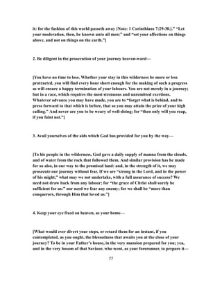 it: for the fashion of this world passeth away [Note: 1 Corinthians 7:29-30.].” “Let
your moderation, then, be known unto all men:” and “set your affections on things
above, and not on things on the earth.”]
2. Be diligent in the prosecution of your journey heaven-ward—
[You have no time to lose. Whether your stay in this wilderness be more or less
protracted, you will find every hour short enough for the making of such a progress
as will ensure a happy termination of your labours. You are not merely in a journey;
but in a race, which requires the most strenuous and unremitted exertions.
Whatever advance you may have made, you are to “forget what is behind, and to
press forward to that which is before, that so you may attain the prize of your high
calling.” And never are you to be weary of well-doing; for “then only will you reap,
if you faint not.”]
3. Avail yourselves of the aids which God has provided for you by the way—
[To his people in the wilderness, God gave a daily supply of manna from the clouds,
and of water from the rock that followed them. And similar provision has he made
for us also, in our way to the promised land: and, in the strength of it, we may
prosecute our journey without fear. If we are “strong in the Lord, and in the power
of his might,” what may we not undertake, with a full assurance of success? We
need not draw back from any labour; for “the grace of Christ shall surely be
sufficient for us:” nor need we fear any enemy; for we shall be “more than
conquerors, through Him that loved us.”]
4. Keep your eye fixed on heaven, as your home—
[What would ever divert your steps, or retard them for an instant, if you
contemplated, as you ought, the blessedness that awaits you at the close of your
journey? To be in your Father’s house, in the very mansion prepared for you; yea,
and in the very bosom of that Saviour, who went, as your forerunner, to prepare it—
77
 