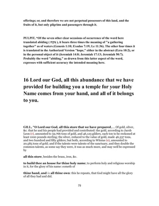 offerings; or, and therefore we are not perpetual possessors of this land, and the
fruits of it, but only pilgrims and passengers through it.
PULPIT, “Of the seven other clear occasions of occurrence of the word here
translated abiding ( ‫ֶה‬‫ו‬ ְ‫ק‬ ִ‫מ‬ ), it bears three times the meaning of "a gathering
together" as of waters (Genesis 1:10; Exodus 7:19; Le 11:36). The other four times it
is translated in the Authorized Version "hope," either in the abstract (Ezra 10:2), or
in the personal object of it (Jeremiah 14:8; Jeremiah 17:13; Jeremiah 50:7).
Probably the word "abiding," as drawn from this latter aspect of the word,
expresses with sufficient accuracy the intended meaning here.
16 Lord our God, all this abundance that we have
provided for building you a temple for your Holy
Name comes from your hand, and all of it belongs
to you.
GILL, "O Lord our God, all this store that we have prepared,.... Of gold, silver,
&c. that he and his people had provided and contributed: the gold, according to Jacob
Leon (r), amounted to 59,766 tons of gold, and 46,123 gilders, each ton to be reckoned at
least 1000 pounds sterling; the silver, reduced to the value of gold, made 46,337 tons,
and two hundred and fifty gilders; but both, according to Witsius (s), amounted to
20,585 tons of gold; and if the talents were talents of the sanctuary, and they double the
common talents, as some say they were, it was as much more, and may well be expressed
by
all this store, besides the brass, iron, &c.
to build thee an house for thine holy name; to perform holy and religious worship
in it, for the glory of his name: cometh of
thine hand, and is all thine own: this he repeats, that God might have all the glory
of all they had and did.
79
 