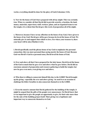 works; everything should be done for the glory of God (Colossians 3:22).
b. Now for the house of God I have prepared with all my might: This was certainly
true. When we consider all that David did to provide security, a location, the land,
money, materials, supervisory staff, workers, plans, and an organized team to run
the temple, it is evident that David gave this work of preparation all of his might.
c. Moreover, because I have set my affection on the house of my God, I have given to
the house of my God: David gave all he gave because he loved the house of God. We
naturally give to and support that which we love. For where your treasure is, there
your heart will be also (Matthew 6:21).
i. David specifically used the phrase house of my God to emphasize the personal
connection; this was more personal than saying merely the house of God. Because
God was David’s God in a personal sense, David loved the house of God.
ii. Over and above all that I have prepared for the holy house: David loved the house
of his God so much that he gave over and above what he gave before. David did an
enormous amount of preparation and resource gathering to build the temple; but
now he gave even more, even giving over and above.
d. Who then is willing to consecrate himself this day to the LORD? David brought
up his giving - especially the over and above giving - he used it as an occasion to
challenge his fellow Israelites to also consecrate themselves to the LORD.
i. Given the massive amount that David gathered for the building of the temple, it
might be argued that the gifts of the people were unnecessary. Yet David knew that
it was important to give the people an opportunity to give, for their sake more than
for the sake of the building project itself. Their giving was a legitimate and
important way to consecrate themselves to God.
8
 