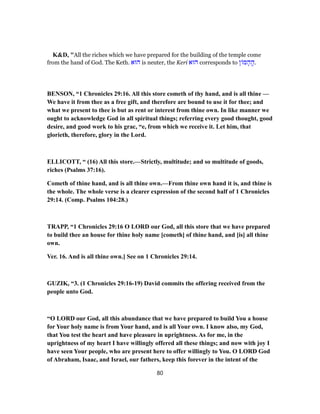 K&D, "All the riches which we have prepared for the building of the temple come
from the hand of God. The Keth. ‫הוּא‬ is neuter, the Keri ‫הוּא‬ corresponds to ‫ן‬ ‫מ‬ ָ‫ה‬ ֶֽ‫.ה‬
BENSON, “1 Chronicles 29:16. All this store cometh of thy hand, and is all thine —
We have it from thee as a free gift, and therefore are bound to use it for thee; and
what we present to thee is but as rent or interest from thine own. In like manner we
ought to acknowledge God in all spiritual things; referring every good thought, good
desire, and good work to his grac, “e, from which we receive it. Let him, that
glorieth, therefore, glory in the Lord.
ELLICOTT, “ (16) All this store.—Strictly, multitude; and so multitude of goods,
riches (Psalms 37:16).
Cometh of thine hand, and is all thine own.—From thine own hand it is, and thine is
the whole. The whole verse is a clearer expression of the second half of 1 Chronicles
29:14. (Comp. Psalms 104:28.)
TRAPP, “1 Chronicles 29:16 O LORD our God, all this store that we have prepared
to build thee an house for thine holy name [cometh] of thine hand, and [is] all thine
own.
Ver. 16. And is all thine own.] See on 1 Chronicles 29:14.
GUZIK, “3. (1 Chronicles 29:16-19) David commits the offering received from the
people unto God.
“O LORD our God, all this abundance that we have prepared to build You a house
for Your holy name is from Your hand, and is all Your own. I know also, my God,
that You test the heart and have pleasure in uprightness. As for me, in the
uprightness of my heart I have willingly offered all these things; and now with joy I
have seen Your people, who are present here to offer willingly to You. O LORD God
of Abraham, Isaac, and Israel, our fathers, keep this forever in the intent of the
80
 