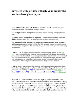have seen with joy how willingly your people who
are here have given to you.
GILL, "I know also, my God, that thou triest the heart,.... Searchest it, and
knowest it perfectly, whether what is done is from it:
and hast pleasure in uprightness; in what is done in sincerity and uprightness of
heart:
as for me, in the uprightness of my heart I have willingly offered all these
things; for the truth of which he could appeal to the heart searching God:
and now have I seen with joy thy people, which are present here, to offer
willingly unto thee; he judged by what they did, and their manner of doing it, that it
was done in the uprightness of their hearts also, as his were, which gave him sensible joy
and pleasure.
HENRY, "4. He appeals to God concerning his own sincerity in what he did, 1Ch_
29:17. It is a great satisfaction to a good man to think that God tries the heart and has
pleasure in uprightness, that, whoever may misinterpret or contemn it, he is acquainted
with and approves of the way of the righteous. It was David's comfort that God knew
with what pleasure he both offered his own and saw the people's offering. He was
neither proud of his own good work nor envious of the good works of others.
K&D, "Before God, who searches the heart and loves uprightness, David can declare
that he has willingly given in uprightness of heart, and that the people also have, to his
joy, shown equal willingness. ‫ה‬ֶ‫לּ‬ ֵ‫ל־א‬ָ‫,כּ‬ all the treasures enumerated (1Ch_29:3-8). The
plural ‫אוּ‬ ְ‫צ‬ ְ‫מ‬ִ‫נּ‬ ַ‫ה‬ refers to ְ‫מּ‬ַ‫,ע‬ and the demonstrative ַ‫ה‬ stands for ‫ר‬ֶ‫ֲשׁ‬‫א‬ as in 1Ch_26:28.
BENSON, “1 Chronicles 29:17. I know also, my God, that thou triest the heart,
&c. — That thou observest with what intention and disposition of mind any offering
is made and work performed; and hast pleasure in uprightness — Without which
the most costly gift, and most laborious services, would be as nothing before thee.
And hence it is that I hope thou wilt be pleased to accept what I now present to thee,
being conscious that I offer it with a heart devoted to thy love and service, and with
82
 