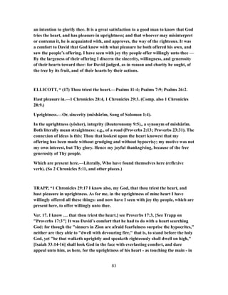 an intention to glorify thee. It is a great satisfaction to a good man to know that God
tries the heart, and has pleasure in uprightness; and that whoever may misinterpret
or contemn it, he is acquainted with, and approves, the way of the righteous. It was
a comfort to David that God knew with what pleasure he both offered his own, and
saw the people’s offering. I have seen with joy thy people offer willingly unto thee —
By the largeness of their offering I discern the sincerity, willingness, and generosity
of their hearts toward thee: for David judged, as in reason and charity he ought, of
the tree by its fruit, and of their hearts by their actions.
ELLICOTT, “ (17) Thou triest the heart.—Psalms 11:4; Psalms 7:9; Psalms 26:2.
Hast pleasure in.—1 Chronicles 28:4, 1 Chronicles 29:3. (Comp. also 1 Chronicles
28:9.)
Uprightness.—Or, sincerity (mêshârîm, Song of Solomon 1:4).
In the uprightness (yôsher), integrity (Deuteronomy 9:5),, a synonym of mêshârîm.
Both literally mean straightness: e.g., of a road (Proverbs 2:13; Proverbs 23:31). The
connexion of ideas is this: Thou that lookest upon the heart knowest that my
offering has been made without grudging and without hypocrisy; my motive was not
my own interest, but Thy glory. Hence my joyful thanksgiving, because of the free
generosity of Thy people.
Which are present here.—Literally, Who have found themselves here (reflexive
verb). (So 2 Chronicles 5:11, and other places.)
TRAPP, “1 Chronicles 29:17 I know also, my God, that thou triest the heart, and
hast pleasure in uprightness. As for me, in the uprightness of mine heart I have
willingly offered all these things: and now have I seen with joy thy people, which are
present here, to offer willingly unto thee.
Ver. 17. I know … that thou triest the heart.] see Proverbs 17:3, {See Trapp on
"Proverbs 17:3"} It was David’s comfort that he had to do with a heart searching
God: for though the "sinners in Zion are afraid fearfulness surprise the hypocrites,"
neither are they able to "dwell with devouring fire," that is, to stand before the holy
God, yet "he that walketh uprightly and speaketh righteously shall dwell on high,"
[Isaiah 33:14-16] shall look God in the face with everlasting comfort, and dare
appeal unto him, as here, for the uprightness of his heart - as touching the main - in
83
 