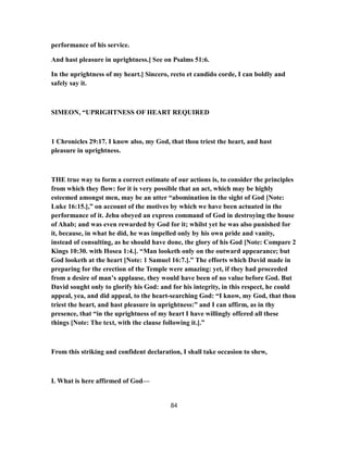 performance of his service.
And hast pleasure in uprightness.] See on Psalms 51:6.
In the uprightness of my heart.] Sincero, recto et candido corde, I can boldly and
safely say it.
SIMEON, “UPRIGHTNESS OF HEART REQUIRED
1 Chronicles 29:17. I know also, my God, that thou triest the heart, and hast
pleasure in uprightness.
THE true way to form a correct estimate of our actions is, to consider the principles
from which they flow: for it is very possible that an act, which may be highly
esteemed amongst men, may be an utter “abomination in the sight of God [Note:
Luke 16:15.],” on account of the motives by which we have been actuated in the
performance of it. Jehu obeyed an express command of God in destroying the house
of Ahab; and was even rewarded by God for it; whilst yet he was also punished for
it, because, in what he did, he was impelled only by his own pride and vanity,
instead of consulting, as he should have done, the glory of his God [Note: Compare 2
Kings 10:30. with Hosea 1:4.]. “Man looketh only on the outward appearance; but
God looketh at the heart [Note: 1 Samuel 16:7.].” The efforts which David made in
preparing for the erection of the Temple were amazing: yet, if they had proceeded
from a desire of man’s applause, they would have been of no value before God. But
David sought only to glorify his God: and for his integrity, in this respect, he could
appeal, yea, and did appeal, to the heart-searching God: “I know, my God, that thou
triest the heart, and hast pleasure in uprightness:” and I can affirm, as in thy
presence, that “in the uprightness of my heart I have willingly offered all these
things [Note: The text, with the clause following it.].”
From this striking and confident declaration, I shall take occasion to shew,
I. What is here affirmed of God—
84
 