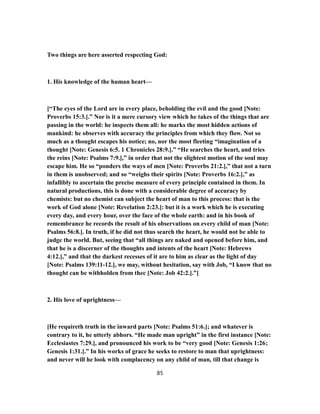 Two things are here asserted respecting God:
1. His knowledge of the human heart—
[“The eyes of the Lord are in every place, beholding the evil and the good [Note:
Proverbs 15:3.].” Nor is it a mere cursory view which he takes of the things that are
passing in the world: he inspects them all: he marks the most hidden actions of
mankind: he observes with accuracy the principles from which they flow. Not so
much as a thought escapes his notice; no, nor the most fleeting “imagination of a
thought [Note: Genesis 6:5. 1 Chronicles 28:9.].” “He searches the heart, and tries
the reins [Note: Psalms 7:9.],” in order that not the slightest motion of the soul may
escape him. He so “ponders the ways of men [Note: Proverbs 21:2.],” that not a turn
in them is unobserved; and so “weighs their spirits [Note: Proverbs 16:2.],” as
infallibly to ascertain the precise measure of every principle contained in them. In
natural productions, this is done with a considerable degree of accuracy by
chemists: but no chemist can subject the heart of man to this process: that is the
work of God alone [Note: Revelation 2:23.]: but it is a work which he is executing
every day, and every hour, over the face of the whole earth: and in his book of
remembrance he records the result of his observations on every child of man [Note:
Psalms 56:8.]. In truth, if he did not thus search the heart, he would not be able to
judge the world. But, seeing that “all things are naked and opened before him, and
that he is a discerner of the thoughts and intents of the heart [Note: Hebrews
4:12.],” and that the darkest recesses of it are to him as clear as the light of day
[Note: Psalms 139:11-12.], we may, without hesitation, say with Job, “I know that no
thought can be withholden from thec [Note: Job 42:2.].”]
2. His love of uprightness—
[He requireth truth in the inward parts [Note: Psalms 51:6.]; and whatever is
contrary to it, he utterly abhors. “He made man upright” in the first instance [Note:
Ecclesiastes 7:29.], and pronounced his work to be “very good [Note: Genesis 1:26;
Genesis 1:31.].” In his works of grace he seeks to restore to man that uprightness:
and never will he look with complacency on any child of man, till that change is
85
 