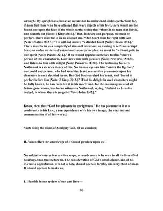 wrought. By uprightness, however, we are not to understand sinless perfection: for,
if none but those who have attained that were objects of his love, there would not be
found one upon the face of the whole earth; seeing that “there is no man that liveth,
and sinneth not [Note: 1 Kings 8:46.].” But, in desire and purpose, we must be
perfect. There must be in us no allowed sin. “Our heart must be right with God
[Note: Psalms 78:37.].” He will not endure “a divided heart [Note: Hosea 10:2.].”
There must be in us a simplicity of aim and intention: no leaning to self; no corrupt
bias; no undue mixture of carnal motives or principles: we must be “without guile in
our spirit [Note: Psalms 32:2.],” if we would approve ourselves to him. Where a
person of this character is, God views him with pleasure [Note: Proverbs 15:8-9.],
and listens to him with delight [Note: Proverbs 11:20.]. The testimony borne to
Nathanael is a clear evidence of this. No human eye saw him “under the fig-tree;”
nor could any person, who had seen him, have ventured to pronounce upon his
character in such decided terms. But God had searched his heart, and “found it
perfect before him [Note: 2 Kings 20:3.].” That his delight in such characters might
be fully known, he has recorded it in his word; and, for the encouragement of all
future generations, has borne witness to Nathanael, saying, “Behold an Israelite
indeed, in whom there is no guile [Note: John 1:47.].”
Know, then, that “God has pleasure in uprightness.” He has pleasure in it as a
conformity to his Law, a correspondence with his own image, the very end and
consummation of all his works.]
Such being the mind of Almighty God, let us consider,
II. What effect the knowledge of it should produce upon us—
No subject whatever has a wider scope, or needs more to be seen in all its diversified
bearings, than that before us. The consideration of God’s omniscience, and of his
exclusive approbation of what is holy, should operate forcibly on every child of man.
It should operate to make us,
1. Humble in our review of our past lives—
86
 