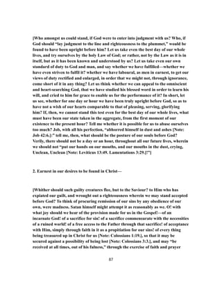 [Who amongst us could stand, if God were to enter into judgment with us? Who, if
God should “lay judgment to the line and righteousness to the plummet,” would be
found to have been upright before him? Let us take even the best day of our whole
lives, and try ourselves by the holy Law of God; or rather, not by the Law as it is in
itself, but as it has been known and understood by us? Let us take even our own
standard of duty to God and man, and say whether we have fulfilled—whether we
have even striven to fulfil it? whether we have laboural, as men in earnest, to get our
views of duty rectified and enlarged, in order that we might not, through ignorance,
come short of it in any thing? Let us think whether we can appeal to the omniscient
and heart-searching God, that we have studied his blessed word in order to learn his
will, and cried to him for grace to enable us for the performance of it? In short, let
us see, whether for one day or hour we have been truly upright before God, so as to
have not a wish of our hearts comparable to that of pleasing, serving, glorifying
him? If, then, we cannot stand this test even for the best day of our whole lives, what
must have been our state taken in the aggregate, from the first moment of our
existence to the present hour? Tell me whether it is possible for us to abase ourselves
too much? Job, with all his perfection, “abhorred himself in dust and ashes [Note:
Job 42:6.]:” tell me, then, what should be the posture of our souls before God?
Verily, there should not be a day or an hour, throughout all our future lives, wherein
we should not “put our hands on our mouths, and our mouths in the dust, crying,
Unclean, Unclean [Note: Leviticus 13:49. Lamentations 3:29.]!”]
2. Earnest in our desires to be found in Christ—
[Whither should such guilty creatures flee, but to the Saviour? to Him who has
expiated our guilt, and wrought out a righteousness wherein we may stand accepted
before God? To think of procuring remission of our sins by any obedience of our
own, were madness. Satan himself might attempt it as reasonably as we. O! with
what joy should we hear of the provision made for us in the Gospel!—of an
incarnate God! of a sacrifice for sin! of a sacrifice commensurate with the necessities
of a ruined world! of a free access to the Father through that sacrifice! of acceptance
with Him, simply through faith in it as a propitiation for our sins! of every thing
being treasured up in Christ for us [Note: Colossians 1:19.], so that it may be
secured against a possibility of being lost [Note: Colossians 3:3.], and may “be
received at all times, out of his fulness,” through the exercise of faith and prayer
87
 