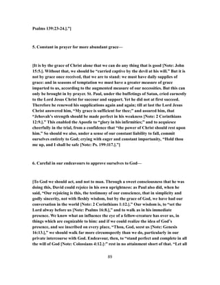 Psalms 139:23-24.].”]
5. Constant in prayer for more abundant grace—
[It is by the grace of Christ alone that we can do any thing that is good [Note: John
15:5.]. Without that, we should be “carried captive by the devil at his will.” But it is
not by grace once received, that we are to stand: we must have daily supplies of
grace: and in seasons of temptation we must have a greater measure of grace
imparted to us, according to the augmented measure of our necessities. But this can
only be brought in by prayer. St. Paul, under the buffetings of Satan, cried earnestly
to the Lord Jesus Christ for succour and support. Yet he did not at first succeed.
Therefore he renewed his supplications again and again; till at last the Lord Jesus
Christ answered him, “My grace is sufficient for thee;” and assured him, that
“Jehovah’s strength should be made perfect in his weakness [Note: 2 Corinthians
12:9.].” This enabled the Apostle to “glory in his infirmities;” and to acquiesce
cheerfully in the trial, from a confidence that “the power of Christ should rest upon
him.” So should we also, under a sense of our constant liability to fall, commit
ourselves entirely to God; crying with eager and constant importunity, “Hold thou
me up, and I shall be safe [Note: Ps. 199:117.].”]
6. Careful in our endeavours to approve ourselves to God—
[To God we should act, and not to man. Through a sweet consciousness that he was
doing this, David could rejoice in his own uprightness: as Paul also did, when he
said, “Our rejoicing is this, the testimony of our conscience, that in simplicity and
godly sincerity, not with fleshly wisdom, but by the grace of God, we have had our
conversation in the world [Note: 2 Corinthians 1:12.].” Our wisdom is, to “set the
Lord alway before us [Note: Psalms 16:8.],” and to walk as in his immediate
presence. We know what an influence the eye of a fellow-creature has over us, in
things which are cognizable to him: and if we could realize the idea of God’s
presence, and see inscribed on every place, “Thou, God, seest us [Note: Genesis
16:13.],” we should walk far more circumspectly than we do, particularly in our
private intercourse with God. Endeavour, then, to “stand perfect and complete in all
the will of God [Note: Colossians 4:12.]:” rest in no attainment short of that. “Let all
89
 