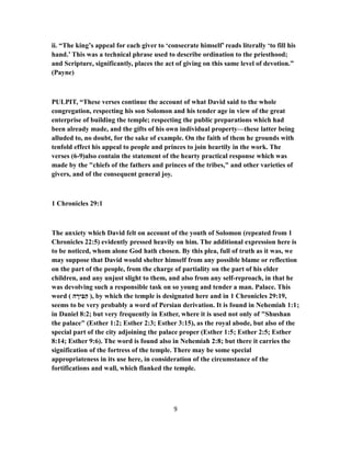 ii. “The king’s appeal for each giver to ‘consecrate himself’ reads literally ‘to fill his
hand.’ This was a technical phrase used to describe ordination to the priesthood;
and Scripture, significantly, places the act of giving on this same level of devotion.”
(Payne)
PULPIT, “These verses continue the account of what David said to the whole
congregation, respecting his son Solomon and his tender age in view of the great
enterprise of building the temple; respecting the public preparations which had
been already made, and the gifts of his own individual property—these latter being
alluded to, no doubt, for the sake of example. On the faith of them he grounds with
tenfold effect his appeal to people and princes to join heartily in the work. The
verses (6-9)also contain the statement of the hearty practical response which was
made by the "chiefs of the fathers and princes of the tribes," and other varieties of
givers, and of the consequent general joy.
1 Chronicles 29:1
The anxiety which David felt on account of the youth of Solomon (repeated from 1
Chronicles 22:5) evidently pressed heavily on him. The additional expression here is
to be noticed, whom alone God hath chosen. By this plea, full of truth as it was, we
may suppose that David would shelter himself from any possible blame or reflection
on the part of the people, from the charge of partiality on the part of his elder
children, and any unjust slight to them, and also from any self-reproach, in that he
was devolving such a responsible task on so young and tender a man. Palace. This
word ( ‫ה‬ ָ‫יר‬ ִ‫בּ‬ַ‫ה‬ ), by which the temple is designated here and in 1 Chronicles 29:19,
seems to be very probably a word of Persian derivation. It is found in Nehemiah 1:1;
in Daniel 8:2; but very frequently in Esther, where it is used not only of "Shushan
the palace" (Esther 1:2; Esther 2:3; Esther 3:15), as the royal abode, but also of the
special part of the city adjoining the palace proper (Esther 1:5; Esther 2:5; Esther
8:14; Esther 9:6). The word is found also in Nehemiah 2:8; but there it carries the
signification of the fortress of the temple. There may be some special
appropriateness in its use here, in consideration of the circumstance of the
fortifications and wall, which flanked the temple.
9
 