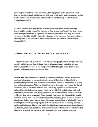 guile be put away from you.” Determine, through grace, that God himself shall
discern no allowed evil within you: so shall you “walk holily and unblamably before
God,” and be kept “sincere and without offence until the day of Christ [Note:
Philippians 1:10.].”]
PULPIT, “It may very possibly be that the stress with which David here says, I
know, had its special cause. The thought of God as one who "tried" the heart is one
often brought out in David's psalms, but a strong conviction of it may have been
wrought in David's mind by Samuel's rehearsal of the language God used to him at
the very time of the election of David from amid all the other of Jesse's sons (1
Samuel 16:7).
SIMEON, “LIBERALITY IN GOD’S SERVICE COMMENDED
1 Chronicles 29:17-18. Now have I seen with joy thy people, which are present here,
to offer willingly unto thee. O Lord God of Abraham, Isaac, and of Israel, our
fathers, keep this for ever in the imagination of the thoughts of the heart of thy
people, and prepare their heart unto thee.
RELIGION, in whomsoever it is seen, is exceeding beautiful; and all its exercises
and operations deserve our most attentive regard. But when it shines forth in
persons of high station, or is exhibited in the united efforts of a multitude, it excites
our highest admiration. Who can behold the three thousand converts on the day of
Pentecost, “all of one heart and one soul,” all living together in the devoutest
fellowship with God and each other [Note: Acts 2:41-47.], and dividing with each
other their possessions, that, being supported out of one common stock [Note: Acts
4:32-34.], they might be entirely freed from all care about the things of this world;
who can behold this, I say, and not admire “the exceeding grace of God in them?” In
the chapter before us we have a powerful monarch at the head of all the chief men in
his kingdom, devoting their property to God, for the purpose of erecting a stately
edifice to his honour. The prayer which David offered on the occasion, in the hearing
of them all, expressed, doubtless, their sentiments as well as his own, and shews that
they were actuated, not by warm affections only, but by a just and heavenly
90
 