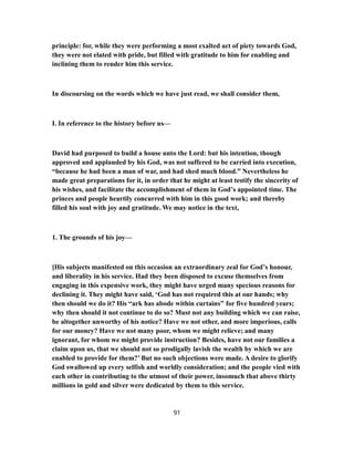 principle: for, while they were performing a most exalted act of piety towards God,
they were not elated with pride, but filled with gratitude to him for enabling and
inclining them to render him this service.
In discoursing on the words which we have just read, we shall consider them,
I. In reference to the history before us—
David had purposed to build a house unto the Lord: but his intention, though
approved and applauded by his God, was not suffered to be carried into execution,
“because he had been a man of war, and had shed much blood.” Nevertheless he
made great preparations for it, in order that he might at least testify the sincerity of
his wishes, and facilitate the accomplishment of them in God’s appointed time. The
princes and people heartily concurred with him in this good work; and thereby
filled his soul with joy and gratitude. We may notice in the text,
1. The grounds of his joy—
[His subjects manifested on this occasion an extraordinary zeal for God’s honour,
and liberality in his service. Had they been disposed to excuse themselves from
engaging in this expensive work, they might have urged many specious reasons for
declining it. They might have said, ‘God has not required this at our hands; why
then should we do it? His “ark has abode within curtains” for five hundred years;
why then should it not continue to do so? Must not any building which we can raise,
be altogether unworthy of his notice? Have we not other, and more imperious, calls
for our money? Have we not many poor, whom we might relieve; and many
ignorant, for whom we might provide instruction? Besides, have not our families a
claim upon us, that we should not so prodigally lavish the wealth by which we are
enabled to provide for them?’ But no such objections were made. A desire to glorify
God swallowed up every selfish and worldly consideration; and the people vied with
each other in contributing to the utmost of their power, insomuch that above thirty
millions in gold and silver were dedicated by them to this service.
91
 