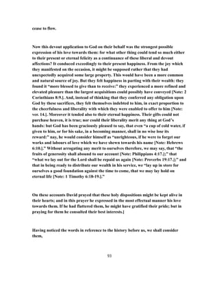 cease to flow.
Now this devout application to God on their behalf was the strongest possible
expression of his love towards them: for what other thing could tend so much either
to their present or eternal felicity as a continuance of these liberal and devout
affections? It conduced exceedingly to their present happiness. From the joy which
they manifested on the occasion, it might be supposed rather that they had
unexpectedly acquired some large property. This would have been a more common
and natural source of joy. But they felt happiness in parting with their wealth: they
found it “more blessed to give than to receive:” they experienced a more refined and
elevated pleasure than the largest acquisitions could possibly have conveyed [Note: 2
Corinthians 8:9.]. And, instead of thinking that they conferred any obligation upon
God by these sacrifices, they felt themselves indebted to him, in exact proportion to
the cheerfulness and liberality with which they were enabled to offer to him [Note:
ver. 14.]. Moreover it tended also to their eternal happiness. Their gifts could not
purchase heaven, it is true; nor could their liberality merit any thing at God’s
hands: but God has been graciously pleased to say, that even “a cup of cold water, if
given to him, or for his sake, in a becoming manner, shall in no wise lose its
reward:” nay, he would consider himself as “unrighteous, if he were to forget our
works and labours of love which we have shewn towards his name [Note: Hebrews
6:10.].” Without arrogating any merit to ourselves therefore, we may say, that “the
fruits of generosity shall abound to our account [Note: Philippians 4:17.];” that
“what we lay out for the Lord shall be repaid us again [Note: Proverbs 19:17.];” and
that in being ready to distribute our wealth in his service, we “lay up in store for
ourselves a good foundation against the time to come, that we may lay hold on
eternal life [Note: 1 Timothy 6:18-19.].”
On these accounts David prayed that these holy dispositions might be kept alive in
their hearts; and in this prayer he expressed in the most effectual manner his love
towards them. If he had flattered them, he might have gratified their pride; but in
praying for them he consulted their best interests.]
Having noticed the words in reference to the history before us, we shall consider
them,
93
 