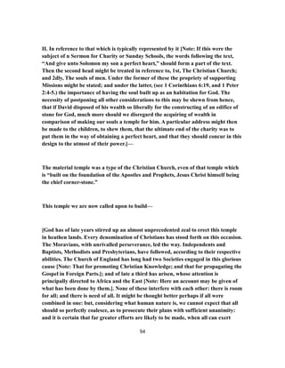 II. In reference to that which is typically represented by it [Note: If this were the
subject of n Sermon for Charity or Sunday Schools, the words following the text,
“And give unto Solomon my son a perfect heart,” should form a part of the text.
Then the second head might be treated in reference to, 1st, The Christian Church;
and 2dly, The souls of men. Under the former of these the propriety of supporting
Missions might be stated; and under the latter, (see 1 Corinthians 6:19, and 1 Peter
2:4-5.) the importance of having the soul built up as an habitation for God. The
necessity of postponing all other considerations to this may be shewn from hence,
that if David disposed of his wealth so liberally for the constructing of an edifice of
stone for God, much more should we disregard the acquiring of wealth in
comparison of making our souls a temple for him. A particular address might then
be made to the children, to shew them, that the ultimate end of the charity was to
put them in the way of obtaining a perfect heart, and that they should concur in this
design to the utmost of their power.]—
The material temple was a type of the Christian Church, even of that temple which
is “built on the foundation of the Apostles and Prophets, Jesus Christ himself being
the chief corner-stone.”
This temple we are now called upon to build—
[God has of late years stirred up an almost unprecedented zeal to erect this temple
in heathen lands. Every denomination of Christians has stood forth on this occasion.
The Moravians, with unrivalled perseverance, led the way. Independents and
Baptists, Methodists and Presbyterians, have followed, according to their respective
abilities. The Church of England has long had two Societies engaged in this glorious
cause [Note: That for promoting Christian Knowledge; and that for propagating the
Gospel in Foreign Parts.]; and of late a third has arisen, whose attention is
principally directed to Africa and the East [Note: Here an account may be given of
what has been done by them.]. None of these interfere with each other: there is room
for all; and there is need of all. It might be thought better perhaps if all were
combined in one: but, considering what human nature is, we cannot expect that all
should so perfectly coalesce, as to prosecute their plans with sufficient unanimity:
and it is certain that far greater efforts are likely to be made, when all can exert
94
 