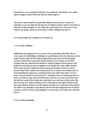 themselves in a way congenial with their own sentiments, than if they were called
upon to support a plan which they did not wholly approve.
That such a spirit should be so generally diffused, must surely be a matter of
rejoicing to every one that has the interests of religion at heart. And we trust that, in
reference to this assembly, we may adopt the words of the text, “Now have I seen
with joy thy people which are present here to offer willingly unto thee.”]
Let us then imitate the example now set before us:
1. Let us offer willingly—
[Difficulties and objections are very apt to arise in the mind, especially when we
want a plea for withholding or limiting our contributions. But what objection can be
urged, which would not have had incomparably greater force on the foregoing
occasion? Indeed the reasons that should animate us to exertion, are ten-fold
stronger than any which David could have urged in support of his measure. God
might have been known and worshipped, even though that costly edifice had not
been reared: but how shall he be known among the heathen, if none be sent to
instruct them? How could he have been known by us when in our heathen state, if
none had pitied our ignorance, and laboured for our relief? Since then “we have
freely received, should we not freely give?” Though we have too much ignorance at
home, yet all have some means of instruction: and there are none so far from God,
but that the sound of the Gospel may reach their ears, and convert their souls. But
this is not the case with the heathens. If we send them not the light of divine truth,
they must abide in darkness and the shadow of death. Let us therefore discard from
our minds every thought, except that of zeal for God and compassion for our fellow-
creatures. And “let us give not grudgingly, or of necessity; for God loveth a cheerful
giver.”]
2. Let us offer bountifully—
95
 