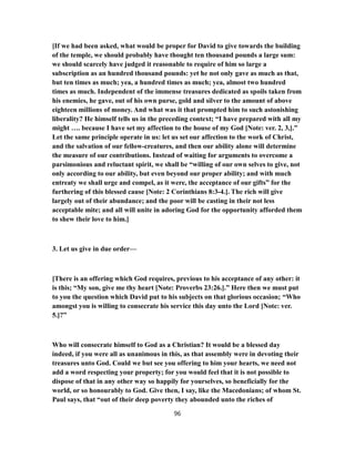 [If we had been asked, what would be proper for David to give towards the building
of the temple, we should probably have thought ten thousand pounds a large sum:
we should scarcely have judged it reasonable to require of him so large a
subscription as an hundred thousand pounds: yet he not only gave as much as that,
but ten times as much; yea, a hundred times as much; yea, almost two hundred
times as much. Independent of the immense treasures dedicated as spoils taken from
his enemies, he gave, out of his own purse, gold and silver to the amount of above
eighteen millions of money. And what was it that prompted him to such astonishing
liberality? He himself tells us in the preceding context; “I have prepared with all my
might …. because I have set my affection to the house of my God [Note: ver. 2, 3,].”
Let the same principle operate in us: let us set our affection to the work of Christ,
and the salvation of our fellow-creatures, and then our ability alone will determine
the measure of our contributions. Instead of waiting for arguments to overcome a
parsimonious and reluctant spirit, we shall be “willing of our own selves to give, not
only according to our ability, but even beyond our proper ability; and with much
entreaty we shall urge and compel, as it were, the acceptance of our gifts” for the
furthering of this blessed cause [Note: 2 Corinthians 8:3-4.]. The rich will give
largely out of their abundance; and the poor will be casting in their not less
acceptable mite; and all will unite in adoring God for the opportunity afforded them
to shew their love to him.]
3. Let us give in due order—
[There is an offering which God requires, previous to his acceptance of any other: it
is this; “My son, give me thy heart [Note: Proverbs 23:26.].” Here then we must put
to you the question which David put to his subjects on that glorious occasion; “Who
amongst you is willing to consecrate his service this day unto the Lord [Note: ver.
5.]?”
Who will consecrate himself to God as a Christian? It would be a blessed day
indeed, if you were all as unanimous in this, as that assembly were in devoting their
treasures unto God. Could we but see you offering to him your hearts, we need not
add a word respecting your property; for you would feel that it is not possible to
dispose of that in any other way so happily for yourselves, so beneficially for the
world, or so honourably to God. Give then, I say, like the Macedonians; of whom St.
Paul says, that “out of their deep poverty they abounded unto the riches of
96
 