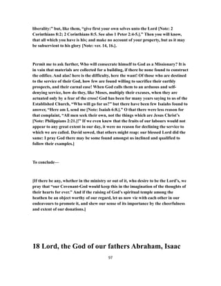 liberality:” but, like them, “give first your own selves unto the Lord [Note: 2
Corinthians 8:2; 2 Corinthians 8:5. See also 1 Peter 2:4-5.].” Then you will know,
that all which you have is his; and make no account of your property, but as it may
be subservient to his glory [Note: ver. 14, 16.].
Permit me to ask further, Who will consecrate himself to God as a Missionary? It is
in vain that materials are collected for a building, if there be none found to construct
the edifice. And alas! here is the difficulty, here the want! Of those who are destined
to the service of their God, how few are found willing to sacrifice their earthly
prospects, and their carnal ease! When God calls them to an arduous and self-
denying service, how do they, like Moses, multiply their excuses, when they are
actuated only by a fear of the cross! God has been for many years saying to us of the
Established Church, “Who will go for us?” but there have been few Isaiahs found to
answer, “Here am I, send me [Note: Isaiah 6:8.].” O that there were less reason for
that complaint, “All men seek their own, not the things which are Jesus Christ’s
[Note: Philippians 2:21.]!” If we even knew that the fruits of our labours would not
appear to any great extent in our day, it were no reason for declining the service to
which we are called. David sowed, that others might reap: our blessed Lord did the
same: I pray God there may be some found amongst us inclined and qualified to
follow their examples.]
To conclude—
[If there be any, whether in the ministry or out of it, who desire to be the Lord’s, we
pray that “our Covenant-God would keep this in the imagination of the thoughts of
their hearts for ever.” And if the raising of God’s spiritual temple among the
heathen be an object worthy of our regard, let us now vie with each other in our
endeavours to promote it, and shew our sense of its importance by the cheerfulness
and extent of our donations.]
18 Lord, the God of our fathers Abraham, Isaac
97
 