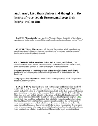 and Israel, keep these desires and thoughts in the
hearts of your people forever, and keep their
hearts loyal to you.
BARNES, "Keep this forever ... - i. e., “Preserve forever this spirit of liberal and
spontaneous giving in the hearts of Thy people, and establish their hearts toward Thee.”
CLARKE, "Keep this for ever - All the good dispositions which myself and my
people have, came from thee; continue to support and strengthen them by the same
grace by which they have been inspired!
GILL, "O Lord God of Abraham, Isaac, and of Israel, our fathers, The
ancestors of the Jewish nation, whose covenant God the Lord was, and who had ever
been mindful of his promise to them, with respect to them their seed:
keep this for ever in the imagination of the thoughts of the heart of thy
people; let the same disposition of mind always continue in them to serve the Lord
their God:
and prepare their heart unto thee; incline and dispose their minds always to fear
the Lord, and obey his will.
HENRY 18-19, “5. He prays to God both for the people and for Solomon, that both
might hold on as they began. In this prayer he addresses God as the God of Abraham,
Isaac, and Jacob, a God in covenant with them and with us for their sakes. Lord, give us
grace to make good our part of the covenant, that we may not forfeit the benefit of it. Or
thus: they were kept in their integrity by the grace of God establishing their way; let the
same grace that was sufficient for them be so for us. (1.) For the people he prays (1Ch_
29:18) that what good God had put into their minds he would always keep there, that
they might never be worse than they were now, might never lose the convictions they
were now under, nor cool in their affections to the house of God, but always have the
same thoughts of things as they now seemed to have. Great consequences depend upon
what is innermost, and what uppermost, in the imagination of the thoughts of our heart,
what we aim at and what we love to think of. If any good have got possession of our
98
 