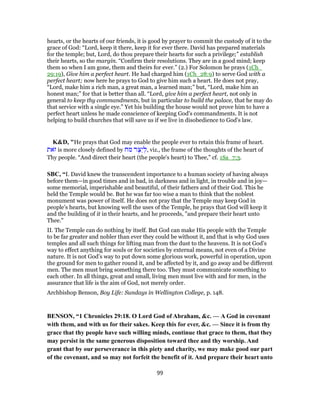 hearts, or the hearts of our friends, it is good by prayer to commit the custody of it to the
grace of God: “Lord, keep it there, keep it for ever there. David has prepared materials
for the temple; but, Lord, do thou prepare their hearts for such a privilege;” establish
their hearts, so the margin. “Confirm their resolutions. They are in a good mind; keep
them so when I am gone, them and theirs for ever.” (2.) For Solomon he prays (1Ch_
29:19), Give him a perfect heart. He had charged him (1Ch_28:9) to serve God with a
perfect heart; now here he prays to God to give him such a heart. He does not pray,
“Lord, make him a rich man, a great man, a learned man;” but, “Lord, make him an
honest man;” for that is better than all. “Lord, give him a perfect heart, not only in
general to keep thy commandments, but in particular to build the palace, that he may do
that service with a single eye.” Yet his building the house would not prove him to have a
perfect heart unless he made conscience of keeping God's commandments. It is not
helping to build churches that will save us if we live in disobedience to God's law.
K&D, "He prays that God may enable the people ever to retain this frame of heart.
‫ֹאת‬‫ז‬ is more closely defined by ‫מח‬ ‫ר‬ֶ‫ֵצ‬‫י‬ ְ‫,ל‬ viz., the frame of the thoughts of the heart of
Thy people. “And direct their heart (the people's heart) to Thee,” cf. 1Sa_7:3.
SBC, “I. David knew the transcendent importance to a human society of having always
before them—in good times and in bad, in darkness and in light, in trouble and in joy—
some memorial, imperishable and beautiful, of their fathers and of their God. This he
held the Temple would be. But he was far too wise a man to think that the noblest
monument was power of itself. He does not pray that the Temple may keep God in
people’s hearts, but knowing well the uses of the Temple, he prays that God will keep it
and the building of it in their hearts, and he proceeds, "and prepare their heart unto
Thee."
II. The Temple can do nothing by itself. But God can make His people with the Temple
to be far greater and nobler than ever they could be without it, and that is why God uses
temples and all such things for lifting man from the dust to the heavens. It is not God’s
way to effect anything for souls or for societies by external means, not even of a Divine
nature. It is not God’s way to put down some glorious work, powerful in operation, upon
the ground for men to gather round it, and be affected by it, and go away and be different
men. The men must bring something there too. They must communicate something to
each other. In all things, great and small, living men must live with and for men, in the
assurance that life is the aim of God, not merely order.
Archbishop Benson, Boy Life: Sundays in Wellington College, p. 148.
BENSON, “1 Chronicles 29:18. O Lord God of Abraham, &c. — A God in covenant
with them, and with us for their sakes. Keep this for ever, &c. — Since it is from thy
grace that thy people have such willing minds, continue that grace to them, that they
may persist in the same generous disposition toward thee and thy worship. And
grant that by our perseverance in this piety and charity, we may make good our part
of the covenant, and so may not forfeit the benefit of it. And prepare their heart unto
99
 