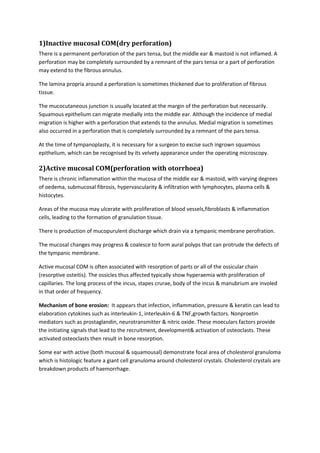 1)Inactive mucosal COM(dry perforation) 
There is a permanent perforation of the pars tensa, but the middle ear & mastoid is not inflamed. A 
perforation may be completely surrounded by a remnant of the pars tensa or a part of perforation 
may extend to the fibrous annulus. 
The lamina propria around a perforation is sometimes thickened due to proliferation of fibrous 
tissue. 
The mucocutaneous junction is usually located at the margin of the perforation but necessarily. 
Squamous epithelium can migrate medially into the middle ear. Although the incidence of medial 
migration is higher with a perforation that extends to the annulus. Medial migration is sometimes 
also occurred in a perforation that is completely surrounded by a remnant of the pars tensa. 
At the time of tympanoplasty, it is necessary for a surgeon to excise such ingrown squamous 
epithelium, which can be recognised by its velvety appearance under the operating microscopy. 
2)Active mucosal COM(perforation with otorrhoea) 
There is chronic inflammation within the mucosa of the middle ear & mastoid, with varying degrees 
of oedema, submucosal fibrosis, hypervascularity & infiltration with lymphocytes, plasma cells & 
histocytes. 
Areas of the mucosa may ulcerate with proliferation of blood vessels,fibroblasts & inflammation 
cells, leading to the formation of granulation tissue. 
There is production of mucopurulent discharge which drain via a tympanic membrane perofration. 
The mucosal changes may progress & coalesce to form aural polyps that can protrude the defects of 
the tympanic membrane. 
Active mucosal COM is often associated with resorption of parts or all of the ossicular chain 
(resorptive osteitis). The ossicles thus affected typically show hyperaemia with proliferation of 
capillaries. The long process of the incus, stapes crurae, body of the incus & manubrium are involed 
in that order of frequency. 
Mechanism of bone erosion: It appears that infection, inflammation, pressure & keratin can lead to 
elaboration cytokines such as interleukin-1, interleukin-6 & TNF,growth factors. Nonproetin 
mediators such as prostaglandin, neurotransmitter & nitric oxide. These moeculars factors provide 
the initiating signals that lead to the recruitment, development& activation of osteoclasts. These 
activated osteoclasts then result in bone resorption. 
Some ear with active (both mucosal & squamousal) demonstrate focal area of cholesterol granuloma 
which is histologic feature a giant cell granuloma around cholesterol crystals. Cholesterol crystals are 
breakdown products of haemorrhage. 
 