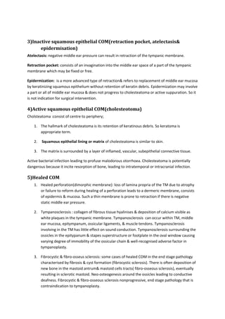 3)Inactive squamous epithelial COM(retraction pocket, atelectasis& 
epidermisation) 
Atelectasis: negative middle ear pressure can result in retraction of the tympanic membrane. 
Retraction pocket: consists of an invagination into the middle ear space of a part of the tympanic 
membrane which may be fixed or free. 
Epidermization: is a more advanced type of retraction& refers to replacement of middle ear mucosa 
by keratinizing squamous epithelium without retention of keratin debris. Epidermization may involve 
a part or all of middle ear mucosa & does not progress to cholesteatoma or active suppuration. So it 
is not indication for surgical intervention. 
4)Active squamous epithelial COM(cholesteotoma) 
Cholsteatoma :consist of centre to periphery; 
1. The hallmark of cholesteatoma is its retention of keratinous debris. So keratoma is 
appropriate term. 
2. Squamous epithelial lining or matrix of cholesteatoma is similar to skin. 
3. The matrix is surrounded by a layer of inflamed, vascular, subepithelial connective tissue. 
Active bacterial infection leading to profuse malodorous otorrhoea. Cholesteatoma is potentially 
dangerous because it incite resorption of bone, leading to intratemporal or intracranial infection. 
5)Healed COM 
1. Healed perforation(dimorphic membrane): loss of lamina propria of the TM due to atrophy 
or failure to reform during healing of a perforation leads to a dermeric membrane, consists 
of epidermis & mucosa. Such a thin membrane is prone to retraction if there is negative 
static middle ear pressure. 
2. Tympanosclerosis : collagen of fibrous tissue hyalinises & deposition of calcium visible as 
white plaques in the tympanic membrane. Tympanosclerosis can occur within TM, middle 
ear mucosa, epitympanum, ossicular ligaments, & muscle tendons. Tympanosclerosis 
involving in the TM has little effect on sound conduction. Tympanosclerosis surrounding the 
ossicles in the epitypanum & stapes superstructure or footplate in the oval window causing 
varying degree of immobility of the ossicular chain & well-recognised adverse factor in 
tympanoplasty. 
3. Fibrocystic & fibro-osseus sclerosis: some cases of healed COM in the end stage pathology 
characterised by fibrosis & cyst formation (fibrocystic sclerosis). There is often deposition of 
new bone in the mastoid antrum& mastoid cells tracts( fibro-osseous sclerosis), eventually 
resulting in sclerotic mastoid. Neo-osteogenesis around the ossicles leading to conductive 
deafness. Fibrocystic & fibro-osseous sclerosis nonprogressive, end stage pathology that is 
contraindication to tympanoplasty. 
 