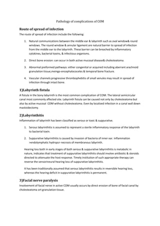 Pathology of complications of COM 
Route of spread of infection 
The route of spread of infection include the following: 
1. Natural communications between the middle ear & labyrinth such as oval window& round 
windows. The round window & annular ligament are natural barrier to spread of infection 
from the middle ear to the labyrinth. These barrier can be breached by inflammatory 
cytokines, bacterial toxins, & infectious organisms. 
2. Direct bone erosion: can occur in both active mucosal disease& cholesteatoma. 
3. Abnormal preformed pathways: either congenital or acquired including aberrant arachnoid 
granulation tissue,meingo-encephalococeles & temporal bone fracture. 
4. Vascular channels:progressive thrombophebitis of small venules may result in spread of 
infection through intact bone. 
1)Labyrinth fistula 
A fistula in the bony labyrinth is the most common complication of COM. The lateral semicircular 
canal most commonly affected site. Labyrinth fistula can be caused not only by cholesteatoma but 
also by active mucosal COM without cholesteatoma. Even by localized infection in a canal wall down 
mastoidectomy. 
2)Labyrinthitis 
Inflammation of labyrinth has been classified as serous or toxic & suppurative. 
1. Serous labyrinthitis is assumed to represent a sterile inflammatory response of the labyrinth 
to bacterial toxin. 
2. Suppurative labyrinthitis is caused by invasion of bacteria of inner ear. Inflammation 
>endolymphatic hydrops> necrosis of membranous labyrinth. 
Hearing loss both in early stages of both serous & suppurative labyrinthitis is metabolic in 
nature, indicates that treatment of suppurative labyrinthitis should involve antibiotic & steroids 
directed to attenuate the host response. Timely institution of such appropriate therapy can 
reverse the sensorineural hearing loss of suppurative labyrinthitis. 
It has been traditionally assumed that serous labyrinthitis results in reversible hearing loss, 
whereas the hearing deficit in suppurative labyrinthitis is permanent. 
3)Facial nerve paralysis 
Involvement of facial nerve in active COM usually occurs by direct erosion of bone of facial canal by 
cholesteatoma ort granulation tissue. 
 