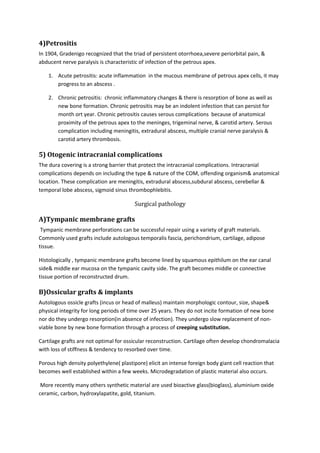4)Petrositis 
In 1904, Gradenigo recognized that the triad of persistent otorrhoea,severe periorbital pain, & 
abducent nerve paralysis is characteristic of infection of the petrous apex. 
1. Acute petrositis: acute inflammation in the mucous membrane of petrous apex cells, it may 
progress to an abscess . 
2. Chronic petrositis: chronic inflammatory changes & there is resorption of bone as well as 
new bone formation. Chronic petrositis may be an indolent infection that can persist for 
month ort year. Chronic petrositis causes serous complications because of anatomical 
proximity of the petrous apex to the meninges, trigeminal nerve, & carotid artery. Serous 
complication including meningitis, extradural abscess, multiple cranial nerve paralysis & 
carotid artery thrombosis. 
5) Otogenic intracranial complications 
The dura covering is a strong barrier that protect the intracranial complications. Intracranial 
complications depends on including the type & nature of the COM, offending organism& anatomical 
location. These complication are meningitis, extradural abscess,subdural abscess, cerebellar & 
temporal lobe abscess, sigmoid sinus thrombophlebitis. 
Surgical pathology 
A)Tympanic membrane grafts 
Tympanic membrane perforations can be successful repair using a variety of graft materials. 
Commonly used grafts include autologous temporalis fascia, perichondrium, cartilage, adipose 
tissue. 
Histologically , tympanic membrane grafts become lined by squamous epithilum on the ear canal 
side& middle ear mucosa on the tympanic cavity side. The graft becomes middle or connective 
tissue portion of reconstructed drum. 
B)Ossicular grafts & implants 
Autologous ossicle grafts (incus or head of malleus) maintain morphologic contour, size, shape& 
physical integrity for long periods of time over 25 years. They do not incite formation of new bone 
nor do they undergo resorption(in absence of infection). They undergo slow replacement of non-viable 
bone by new bone formation through a process of creeping substitution. 
Cartilage grafts are not optimal for ossicular reconstruction. Cartilage often develop chondromalacia 
with loss of stiffness & tendency to resorbed over time. 
Porous high density polyethylene( plastipore) elicit an intense foreign body giant cell reaction that 
becomes well established within a few weeks. Microdegradation of plastic material also occurs. 
More recently many others synthetic material are used bioactive glass(bioglass), aluminium oxide 
ceramic, carbon, hydroxylapatite, gold, titanium. 
 