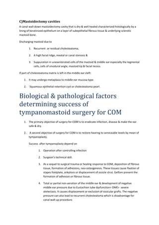 C)Mastoidectomy cavities 
A canal wall-down mastoidectomy cavity that is dry & well healed characterized histologically by a 
lining of keratinized epithelium on a layer of subepithelial fibrous tissue & underlying sclerotic 
mastoid bone. 
Discharging mastoid due to 
1. Recurrent or residual cholesteatoma; 
2. A high facial ridge, meatal or canal stenosis & 
3. Suppuration in unexenterated cells of the mastoid & middle ear especially the tegmental 
cells, cells of sinodural angle, mastoid tip & facial recess. 
If part of cholesteatoma matrix is left in the middle ear cleft: 
1. It may undergo metaplasia to middle ear mucosa type. 
2. Squamous epithelial retention cyst or cholesteatoma pearl. 
Biological & pathological factors 
determining success of 
tympanomastoid surgery for COM 
1. The primary objective of surgery for COM is to eradicate infection, disease & make the ear 
safe & dry. 
2. A second objective of surgery for COM is to restore hearing to serviceable levels by mean of 
tympanoplasty. 
Success after tympanoplasty depend on 
1. Operation after controlling infection 
2. Surgeon’s technical skill. 
3. As a sequel to surgical trauma or healing response to COM, deposition of fibrous 
tissue, formation of adhesions, neo-osteogenesis. These tissues cause fixation of 
stapes footplate, ankylosis or displacement of ossicle strut. Gelfom prevent the 
formation of adhesion or fibrous tissue. 
4. Total or partial non-aeration of the middle ear & development of negative 
middle ear pressure due to Eustachian tube dysfunction> OME> severe 
atelectasis. It causes displacement or exclusion of ossicular grafts. The negative 
pressure can also lead to recurrent cholesteatoma which is disadvantage for 
canal wall-up procedure. 
 