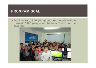 PROGRAM GOAL

 For 2 years ,1800 young migrant people will be
 trained, 6800 people will be benefited from the
 program
 