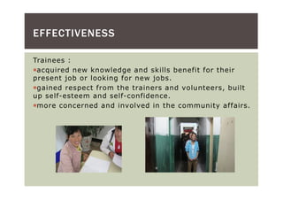 EFFECTIVENESS

Trainees :
 acquired new knowledge and skills benefit for their
present job or looking for new jobs.
 gained respect from the trainers and volunteers, built
up self-esteem and self-confidence.
 more concerned and involved in the community affairs.
 