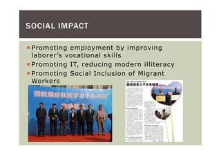 SOCIAL IMPACT

 Promoting employment by improving
 laborer’s vocational skills
 Promoting IT, reducing modern illiteracy
 Promoting Social Inclusion of Migrant
 Workers
 