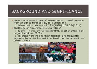 BACKGROUND AND SIGNIFICANCE

China’s accelerated pace of urbanization ，transformation
from an agricultural society to a urban one
  ﹥ Urbanization rate from 17.9%(1978)to 51.3%(2011)
Challenge of “incomplete urbanization”
  ﹥230million migrant workers(2010), another 200million
migrant workers(2020);
  ﹥ migrant workers and their families, are frequently
excluded from city life and thus hardly get integrated into
urban society.
 