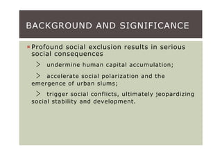 BACKGROUND AND SIGNIFICANCE

Profound social exclusion results in serious
social consequences
 ﹥   undermine human capital accumulation;

 ﹥  accelerate social polarization and the
emergence of urban slums;
 ﹥   trigger social conflicts, ultimately jeopardizing
social stability and development.
 