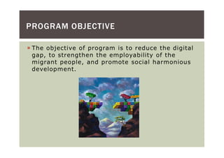 PROGRAM OBJECTIVE

 The objective of program is to reduce the digital
 gap, to strengthen the employability of the
 migrant people, and promote social harmonious
 development.
 