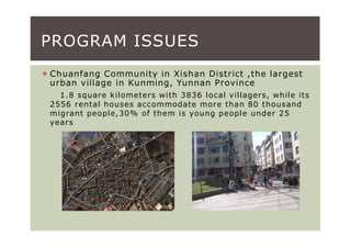 PROGRAM ISSUES
Chuanfang Community in Xishan District ,the largest
urban village in Kunming, Yunnan Province
  1.8 square kilometers with 3836 local villagers, while its
2556 rental houses accommodate more than 80 thousand
migrant people,30% of them is young people under 25
years
 