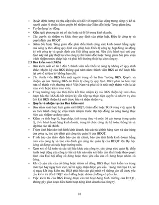+ Quyết định lương và phụ cấp (nếu có) đối với người lao động trong công ty kể cả
    người quản lý thuộc thẩm quyền bổ nhiệm của Giám đốc hoặc Tổng giám đốc;
+ Tuyển dụng lao động;
+ Kiến nghị phương án trả cổ tức hoặc xử lý lỗ trong kinh doanh;
+ Các quyền và nhiệm vụ khác theo quy định của pháp luật, Điều lệ công ty và
    quyết định của HĐQT.
+ Giám đốc hoặc Tổng giám đốc phải điều hành công việc kinh doanh hằng ngày
    của công ty theo đúng quy định của pháp luật, Điều lệ công ty, hợp đồng lao động
    ký với công ty và quyết định của Hội đồng quản trị. Nếu điều hành trái với quy
    định này mà gây thiệt hại cho công ty thì Giám đốc hoặc Tổng giám đốc phải chịu
    trách nhiệm trước pháp luật và phải bồi thường thiệt hại cho công ty.
2.5 Ban kiểm soát (BKS)
− Ban kiểm soát có từ 3 đến 5 thành viên nếu Điều lệ công ty không có quy định
    khác; nhiệm kỳ của BKS không quá năm năm; thành viên BKS có thể được bầu
    lại với số nhiệm kỳ không hạn chế.
− Các thành viên BKS bầu một người trong số họ làm Trưởng BKS. Quyền và
    nhiệm vụ của Trưởng BKS do Điều lệ công ty quy định. BKS phải có hơn một
    nửa số thành viên thường trú ở Việt Nam và phải có ít nhất một thành viên là kế
    toán viên hoặc kiểm toán viên.
− Trong trường hợp vào thời điểm kết thúc nhiệm kỳ mà BKS nhiệm kỳ mới chưa
    được bầu thì BKS đã hết nhiệm kỳ vẫn tiếp tục thực hiện quyền và nhiệm vụ cho
    đến khi BKS nhiệm kỳ mới được bầu và nhận nhiệm vụ.
− Quyền và nhiệm vụ của Ban kiểm soát
+ Ban kiểm soát thực hiện giám sát HĐQT, Giám đốc hoặc TGĐ trong việc quản lý
    và điều hành công ty; chịu trách nhiệm trước Đại hội đồng cổ đông trong thực
    hiện các nhiệm vụ được giao.
+ Kiểm tra tính hợp lý, hợp pháp, tính trung thực và mức độ cẩn trọng trong quản
    lý, điều hành hoạt động kinh doanh, trong tổ chức công tác kế toán, thống kê và
    lập báo cáo tài chính.
+ Thẩm định báo cáo tình hình kinh doanh, báo cáo tài chính hằng năm và sáu tháng
    của công ty, báo cáo đánh giá công tác quản lý của HĐQT.
+ Trình báo cáo thẩm định báo cáo tài chính, báo cáo tình hình kinh doanh hằng
    năm của công ty và báo cáo đánh giá công tác quản lý của HĐQT lên Đại hội
    đồng cổ đông tại cuộc họp thường niên.
+ Xem xét sổ kế toán và các tài liệu khác của công ty, các công việc quản lý, điều
    hành hoạt động của công ty bất cứ khi nào nếu xét thấy cần thiết hoặc theo quyết
    định của Đại hội đồng cổ đông hoặc theo yêu cầu của cổ đông hoặc nhóm cổ
    đông.
+ Khi có yêu cầu của cổ đông hoặc nhóm cổ đông, BKS thực hiện kiểm tra trong
    thời hạn bảy ngày làm việc, kể từ ngày nhận được yêu cầu. Trong thời hạn 15, kể
    từ ngày kết thúc kiểm tra, BKS phải báo cáo giải trình về những vấn đề được yêu
    cầu kiểm tra đến HĐQT và cổ đông hoặc nhóm cổ đông có yêu cầu.
+ Việc kiểm tra của BKS không được cản trở hoạt động bình thường của HĐQT,
    không gây gián đoạn điều hành hoạt động kinh doanh của công ty.


                                      10
 