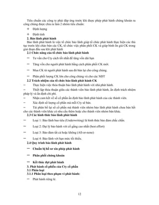 Tiêu chuẩn các công ty phải đáp ứng trước khi được phép phát hành chứng khoán ra
công chúng được chia ra làm 2 nhóm tiêu chuẩn:
    +   Định lượng
    +   Định tính
   2. Bảo lãnh phát hành
   Bảo lãnh phát hành là việc tổ chức bảo lãnh giúp tổ chức phát hành thực hiện các thủ
tục trước khi chào bán các CK, tổ chức việc phân phối CK và giúp bình ổn giá CK trong
giai đoạn đầu sau khi phát hành
   2.1 Chức năng của tổ chức bảo lãnh phát hành
    −   Tư vấn cho Cty cách tốt nhất để tăng vốn dài hạn
    −   Tăng vốn cho người phát hành bằng cách phân phối CK mới.
    −   Mua CK từ người phát hành sau đó bán lại cho công chúng.
    −  Phân phối lượng CK lớn cho công chúng và cho các NĐT
  2.2 Trách nhiệm của tổ chức bảo lãnh phát hành CK
−      Thực hiện việc thỏa thuận bảo lãnh phát hành với nhà phát hành.
−      Thiết lập thỏa thuận giữa các thành viên bảo lãnh phát hành, ấn định trách nhiệm
pháp lý và ấn định chi phí.
−      Nhận cam kết về số cổ phần ấn định bảo lãnh phát hành của các thành viên.
−       Xác định số lượng cổ phần mà mỗi Cty sẽ bán.
−      Tái phân bổ lại số cổ phần mà thành viên nhóm bảo lãnh phát hành chưa bán hết
cho các thành viên khác có nhu cầu thêm hoặc cho thành viên nhóm bán khác.
  2.3 Các hình thức bảo lãnh phát hành
−       Loại 1: Bảo lãnh bao tiêu (Underwriting) là hình thức bảo đảm chắc chắn.
−       Loại 2: Đại lý bảo hành với cố gắng cao nhất (best effort)
−       Loại 3: Bảo đảm tất cả hoặc không (All-or-none)
−       Loại 4: Bảo lãnh với hạn mức tối thiểu.
    2.4 Quy trình bảo lãnh phát hành
    −   Chuẩn bị hồ sơ xin phép phát hành

    −   Phân phối chứng khoán

    −    Kết thúc đợt phát hành
    3. Phát hành cổ phiếu của Cty cổ phần
    3.1 Phân loại
    3.1.1 Phân loại theo phạm vi phát hành:
    −   Phát hành riêng lẻ.



                                            12
 