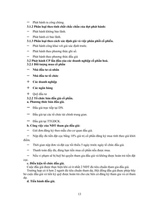 −    Phát hành ra công chúng.
  3.1.2 Phân loại theo tính chất chắc chắn của đợt phát hành:
  −     Phát hành không bảo lãnh.
  −    Phát hành có bảo lãnh.
  3.1.3 Phân loại theo cách xác định giá và việc phân phối cổ phiếu.
  −     Phát hành công khai với giá xác định trước.
  −     Phát hành theo phương thức ghi sổ.
  −    Phát hành theo phương thức đấu giá
  3.2 Phát hành CP lần đầu của các doanh nghiệp cổ phần hoá.
  3.2.1 Đối tượng mua cổ phần
  −     Nhà đầu tư cá nhân
  −     Nhà đầu tư tổ chức
  +     Các doanh nghiệp
  +     Các ngân hàng
  +    Quỹ đầu tư
  3.2.2 Tổ chức bán đấu giá cổ phần.
  a. Phương thức bán đấu giá.
  −     Đấu giá trực tiếp tại DN.

  −     Đấu giá tại các tổ chức tài chính trung gian.

  −   Đấu giá tại TTGDCK.
  b. Công việc của NĐT tham gia đấu giá:
  −     Gửi đơn đăng ký theo mẫu cho cơ quan đấu giá.
  −     Nộp đầy đủ tiền đặt cọc bằng 10% giá trị cổ phần đăng ký mua tính theo giá khởi
điểm.
  −     Thời gian nộp đơn và đặt cọc tối thiểu 5 ngày trước ngày tổ chức đấu giá.
  −     Thanh toán đầy đủ, đúng hạn tiền mua cổ phần nếu được mua.
  −     Nếu vi phạm sẽ bị huỹ bỏ quyền tham gia đấu giá và không được hoàn trả tiền đặt
cọc.
   c. Điều kiện tổ chức đấu giá.
   Cuộc đấu giá được thực hiện khi có ít nhất 2 NĐT đủ tiêu chuẩn tham gia đấu giá.
   Trường hợp có ít hơn 2 người đủ tiêu chuẩn tham dự, Hội đồng đấu giá được phép hũy
bỏ cuộc đấu giá và tiền ký quỹ được hoàn trả cho các bên có đăng ký tham gia và có tham
dự.
   d. Tiến hành đấu giá.



                                             13
 