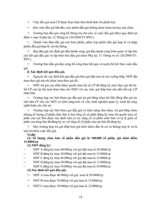 −    Việc đấu giá mua CP được thực hiện theo hình thức bỏ phiếu kín.
  −    Khi cuộc đấu giá bắt đầu, mọi phiếu đấu giá không được hoàn trả hay sửa chữa.
  −    Trưởng ban đấu giá công bố thông tin chủ yếu về cuộc đấu giá (theo quy định tại
điểm 1 mục II phụ lục 12 Thông tư 126/2004/TT-BTC).
  −    Thành viên Ban đấu giá mở hòm phiếu, phân loại phiếu đấu giá hợp lệ và nhập
phiếu đấu giá hợp lệ vào hệ thống.
  −    Ban đấu giá xác định giá đấu thành công, giá đấu thành công bình quân và lập báo
cáo kết quả đấu giá và lập biên bản đấu giá (theo Phụ lục 11 Thông tư số 126/2004/TT-
BTC).
  −    Trưởng Ban đấu giá đọc công bố công khai kết quả và tuyên bố kết thúc cuộc đấu
giá.
   đ. Xác định kết quả đấu giá.
   − Nguyên tắc xác định kết quả đấu giá theo giá đặt mua từ cao xuống thấp, NĐT đặt
mua theo giá nào thì được mua theo giá đó.
   − NĐT trả giá cao nhất được quyền mua đủ số CP đã đăng ký mua theo giá đã trả.
Số CP còn lại lần lượt được bán cho NĐT với các mức giá thấp hơn cho đến hết các CP
chào bán.
   − Trường hợp các bên tham gia đấu giá trả giá bằng nhau thì Hội đồng đấu giá ưu
tiên bán CP cho các NĐT có tiềm năng hơn về vốn, kinh nghiệm quản lý, trình độ công
nghệ hoặc các chủ nợ.
  −    Trường hợp các bên tham gia đấu giá có tiềm năng như nhau, trả giá bằng nhau
nhưng số lượng cổ phần chào bán ít hơn tổng số cổ phần đăng ký mua thì quyền mua cổ
phần của các bên được xác định trên cơ sở: tổng số cổ phần chào bán và tỷ lệ giữa cổ
phần của từng bên đã đăng ký so với tổng số cổ phần của các bên đã đăng ký.
  −     Mọi trường hợp trả giá thấp hơn giá khởi điểm đều bị coi là không hợp lệ và bị
loại trừ khỏi cuộc đấu giá.
   Ví dụ:
   (1) Số lượng chào bán cổ phần đấu giá là 100.000 cổ phần, giá khởi điểm
11.000đ/cp
   (2) NĐT đăng ký:
–       NĐT A đăng ký mua 40.000cp với giá đặt mua là 20.000đ/cp
–       NĐT B đăng ký mua 30.000cp với giá đặt mua là 15.000đ/cp
–       NĐT C đăng ký mua 40.000cp với giá đặt mua là 12.000đ/cp
–       NĐT D đăng ký mua 20.000cp với giá đặt mua là 12.000đ/cp
–       NĐT E đăng ký mua 10.000cp với giá đặt mua là 10.000đ/cp
   (3) Xác định kết quả đấu giá:
  −    NĐT A mua được 40.000cp với giá mua là 20.000đ/cp
  −    NĐT B mua được 30.000cp với giá mua là 15.000đ/cp
  −    NĐT C mua được 30.000cp với giá mua là 12.000đ/cp


                                          14
 